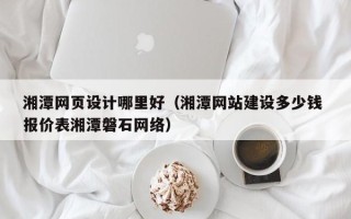 鄄城湘潭网页设计哪里好（湘潭网站建设多少钱 报价表湘潭磐石网络）